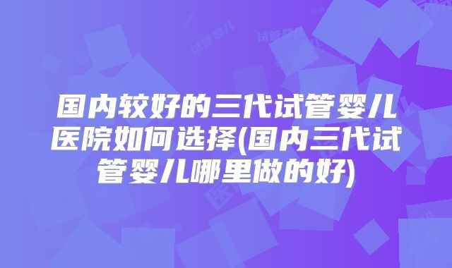 国内较好的三代试管婴儿医院如何选择(国内三代试管婴儿哪里做的好)