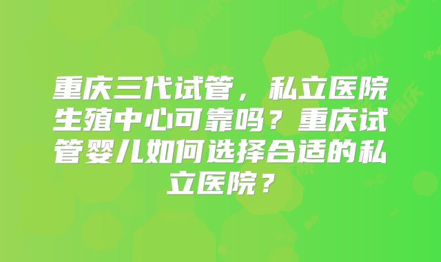 重庆三代试管，私立医院生殖中心可靠吗？重庆试管婴儿如何选择合适的私立医院？