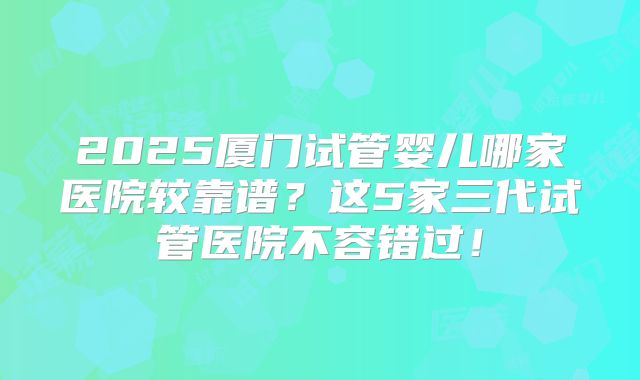 2025厦门试管婴儿哪家医院较靠谱？这5家三代试管医院不容错过！