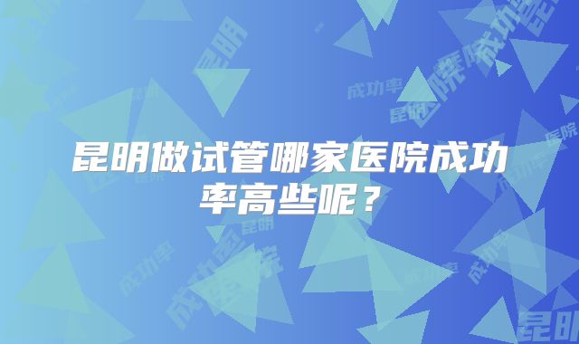 昆明做试管哪家医院成功率高些呢？