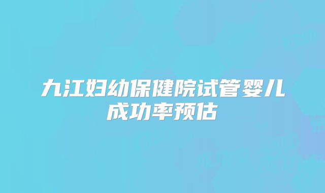 九江妇幼保健院试管婴儿成功率预估