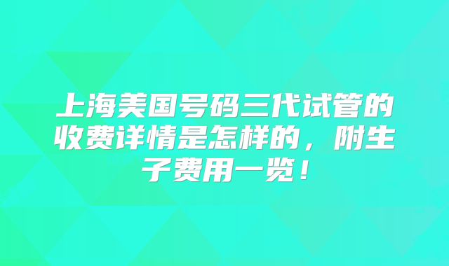 上海美国号码三代试管的收费详情是怎样的，附生子费用一览！
