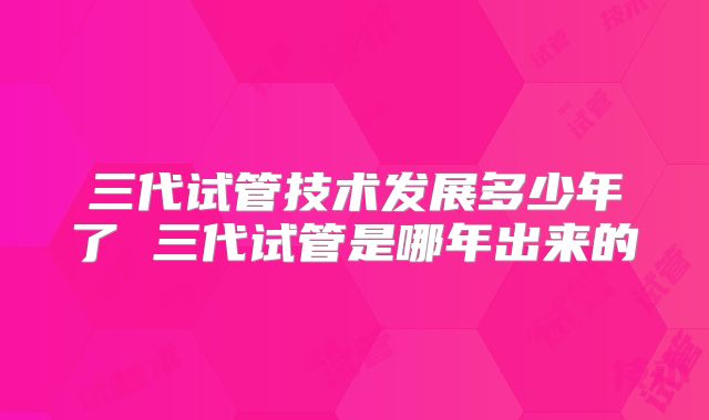 三代试管技术发展多少年了 三代试管是哪年出来的