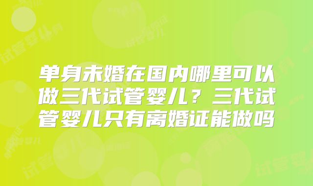 单身未婚在国内哪里可以做三代试管婴儿?三代试管婴儿只有离婚证能做吗