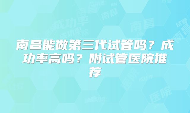 南昌能做第三代试管吗？成功率高吗？附试管医院推荐