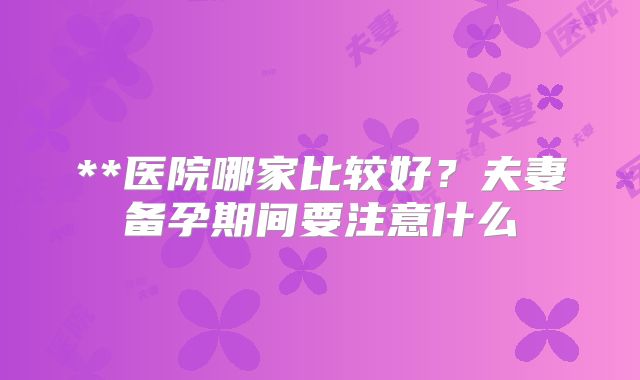 **医院哪家比较好？夫妻备孕期间要注意什么
