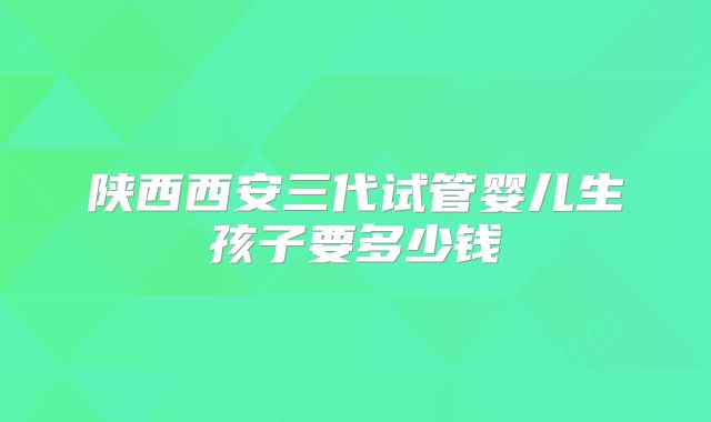 陕西西安三代试管婴儿生孩子要多少钱