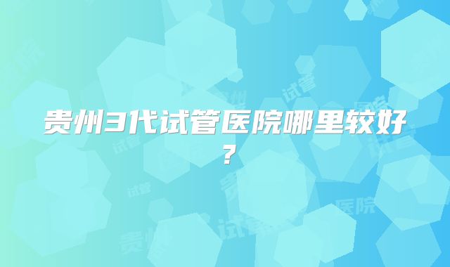 贵州3代试管医院哪里较好？