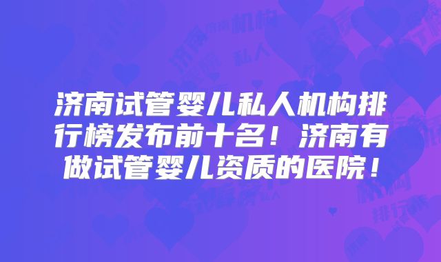 济南试管婴儿私人机构排行榜发布前十名!济南有做试管婴儿资质的医院!