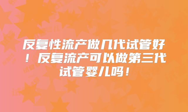 反复性流产做几代试管好！反复流产可以做第三代试管婴儿吗！