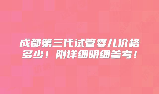 成都第三代试管婴儿价格多少！附详细明细参考！