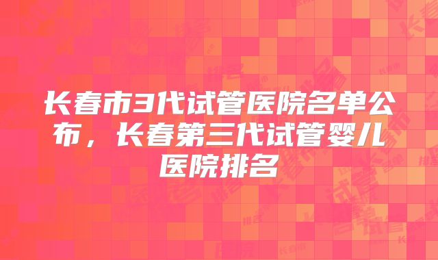 长春市3代试管医院名单公布,长春第三代试管婴儿医院排名