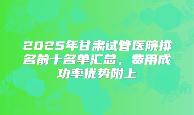 2025年甘肃试管医院排名前十名单汇总，费用成功率优势附上
