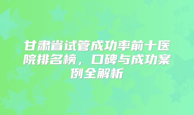 甘肃省试管成功率前十医院排名榜，口碑与成功案例全解析