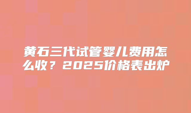 黄石三代试管婴儿费用怎么收？2025价格表出炉