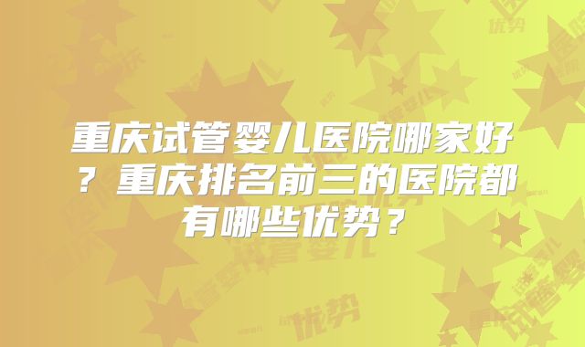 重庆试管婴儿医院哪家好？重庆排名前三的医院都有哪些优势？