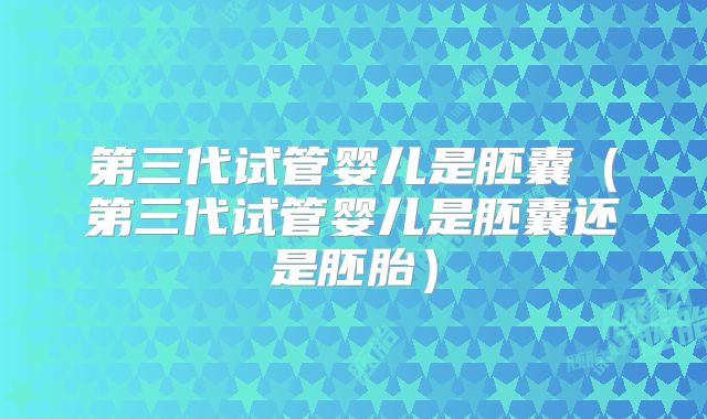 第三代试管婴儿是胚囊（第三代试管婴儿是胚囊还是胚胎）
