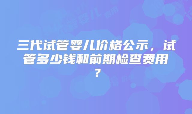 三代试管婴儿价格公示，试管多少钱和前期检查费用？