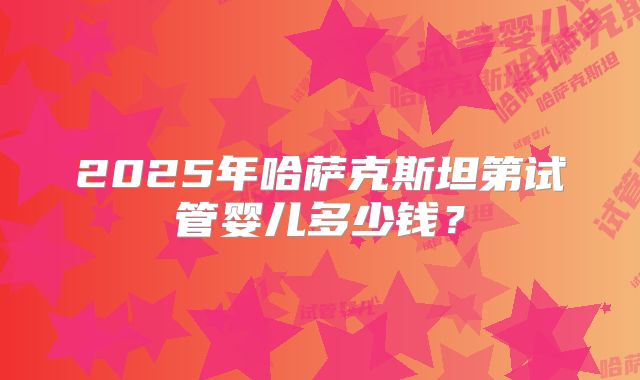 2025年哈萨克斯坦第试管婴儿多少钱？