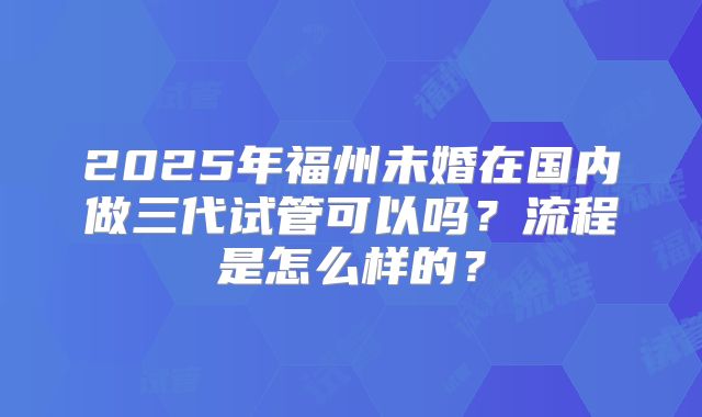 2025年福州未婚在国内做三代试管可以吗？流程是怎么样的？