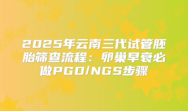 2025年云南三代试管胚胎筛查流程：卵巢早衰必做PGD/NGS步骤