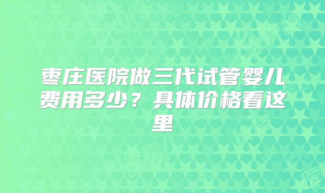 枣庄医院做三代试管婴儿费用多少？具体价格看这里