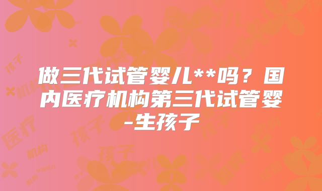 做三代试管婴儿**吗？国内医疗机构第三代试管婴-生孩子