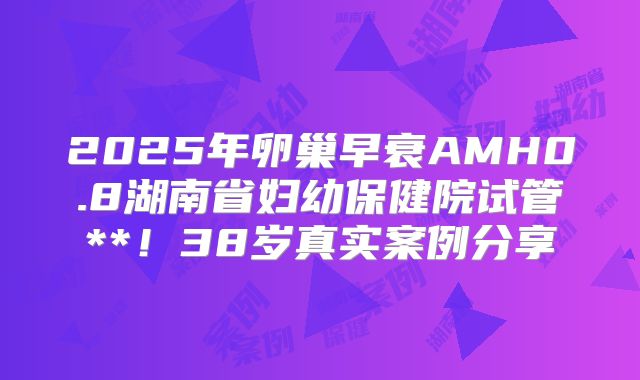 2025年卵巢早衰AMH0.8湖南省妇幼保健院试管**！38岁真实案例分享