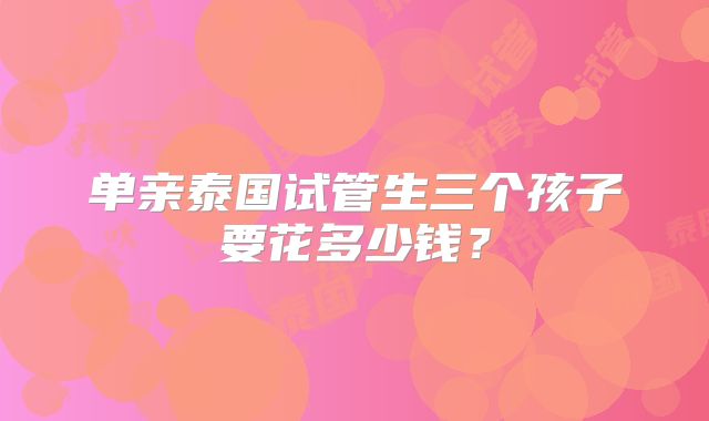 单亲泰国试管生三个孩子要花多少钱？