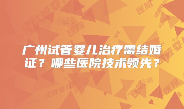 广州试管婴儿治疗需结婚证？哪些医院技术领先？