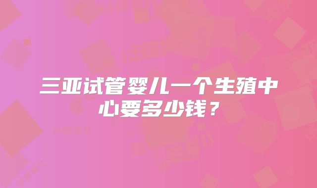 三亚试管婴儿一个生殖中心要多少钱？