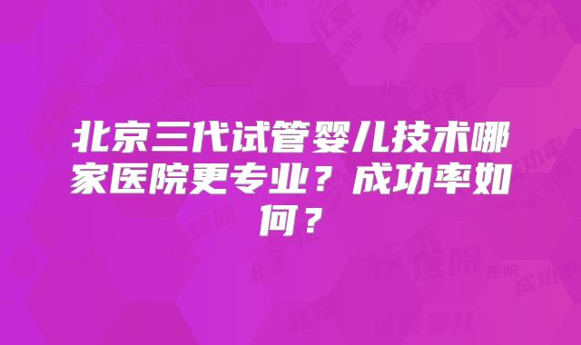 北京三代试管婴儿技术哪家医院更专业？成功率如何？