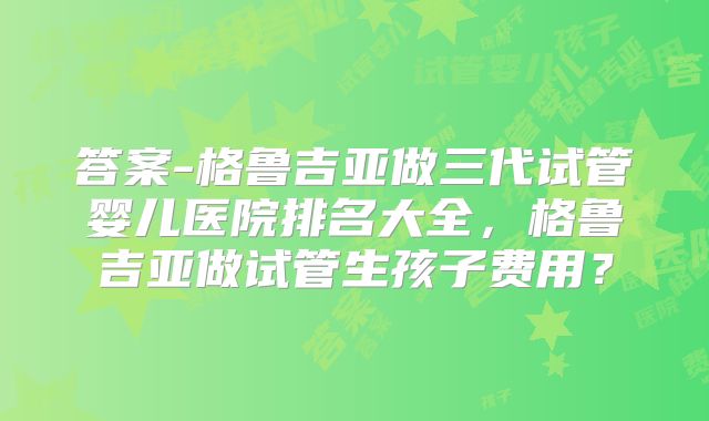 答案-格鲁吉亚做三代试管婴儿医院排名大全，格鲁吉亚做试管生孩子费用？