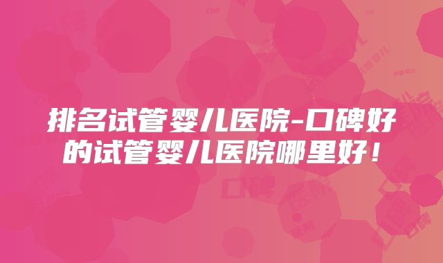 排名试管婴儿医院-口碑好的试管婴儿医院哪里好!