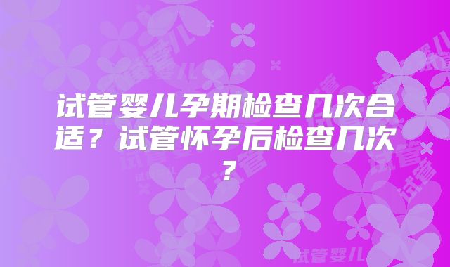 试管婴儿孕期检查几次合适？试管怀孕后检查几次？