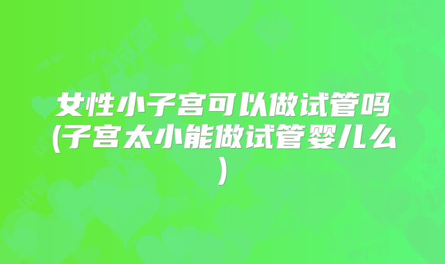 女性小子宫可以做试管吗(子宫太小能做试管婴儿么)