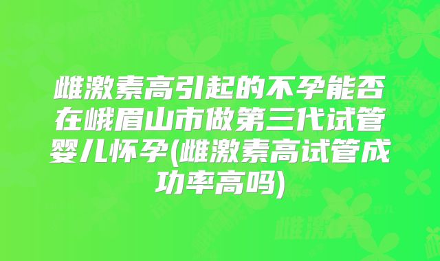 雌激素高引起的不孕能否在峨眉山市做第三代试管婴儿怀孕(雌激素高试管成功率高吗)
