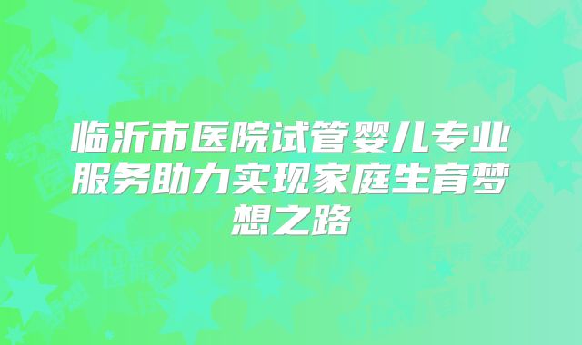 临沂市医院试管婴儿专业服务助力实现家庭生育梦想之路