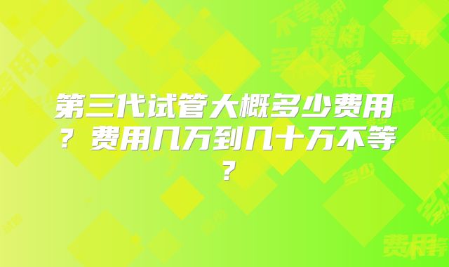 第三代试管大概多少费用？费用几万到几十万不等？