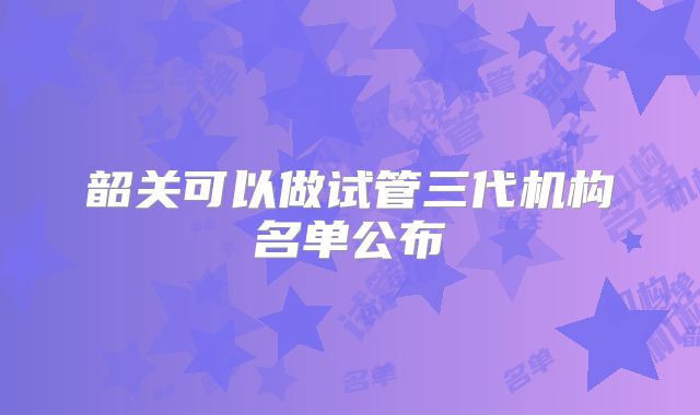 韶关可以做试管三代机构名单公布