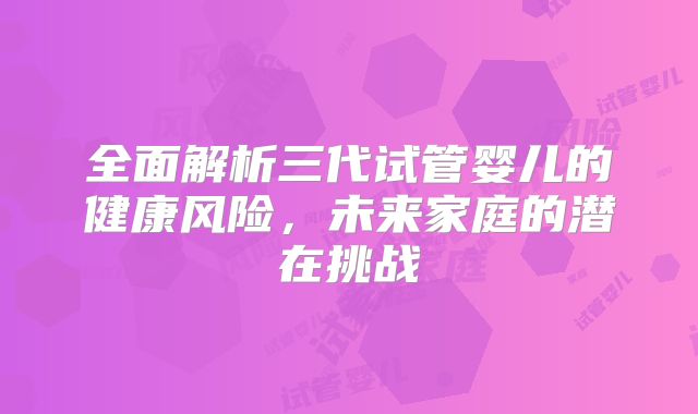 全面解析三代试管婴儿的健康风险，未来家庭的潜在挑战