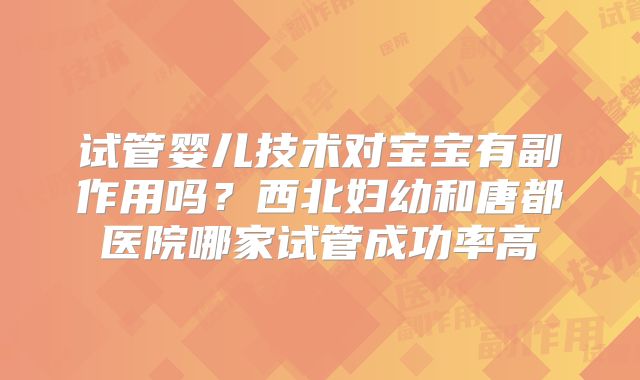 试管婴儿技术对宝宝有副作用吗？西北妇幼和唐都医院哪家试管成功率高