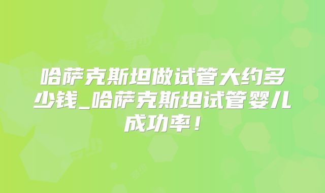 哈萨克斯坦做试管大约多少钱_哈萨克斯坦试管婴儿成功率！
