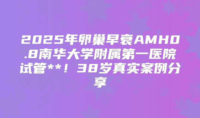 2025年卵巢早衰AMH0.8南华大学附属第一医院试管**！38岁真实案例分享