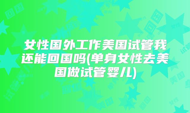 女性国外工作美国试管我还能回国吗(单身女性去美国做试管婴儿)