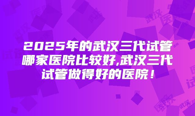 2025年的武汉三代试管哪家医院比较好,武汉三代试管做得好的医院！