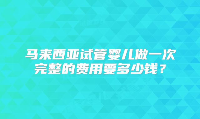 马来西亚试管婴儿做一次完整的费用要多少钱？