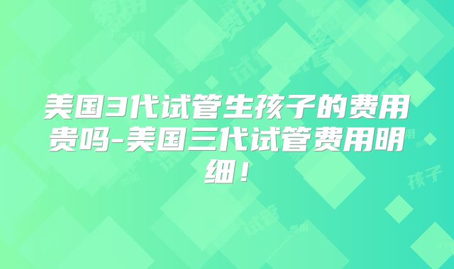 美国3代试管生孩子的费用贵吗-美国三代试管费用明细!