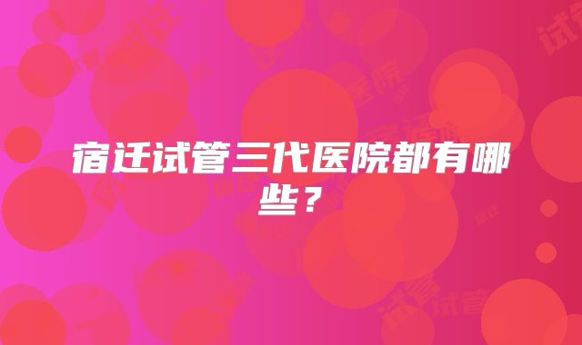 宿迁试管三代医院都有哪些？