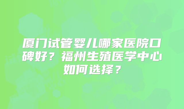 厦门试管婴儿哪家医院口碑好？福州生殖医学中心如何选择？